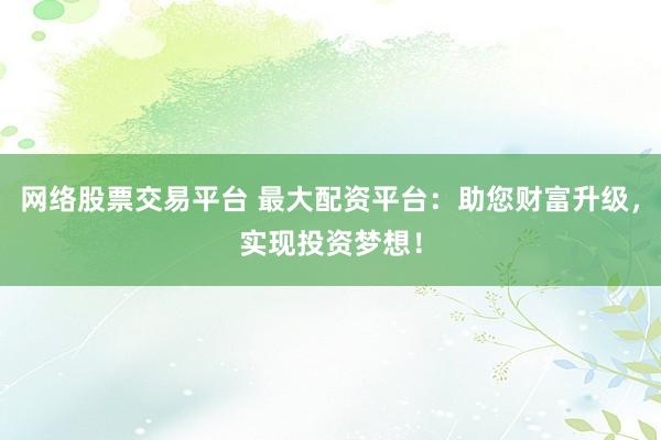 网络股票交易平台 最大配资平台：助您财富升级，实现投资梦想！