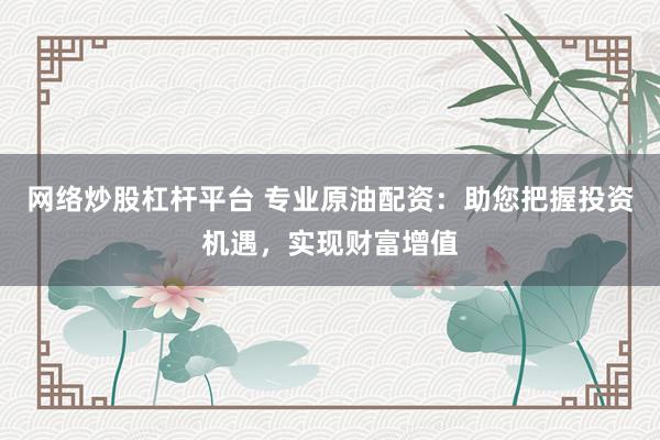 网络炒股杠杆平台 专业原油配资：助您把握投资机遇，实现财富增值