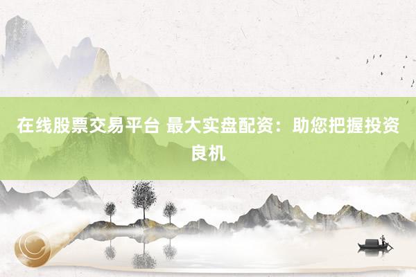 在线股票交易平台 最大实盘配资：助您把握投资良机