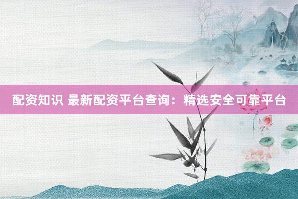 配资知识 最新配资平台查询：精选安全可靠平台