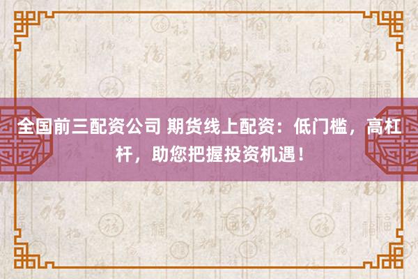 全国前三配资公司 期货线上配资：低门槛，高杠杆，助您把握投资机遇！