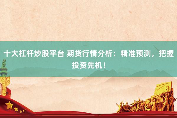 十大杠杆炒股平台 期货行情分析：精准预测，把握投资先机！