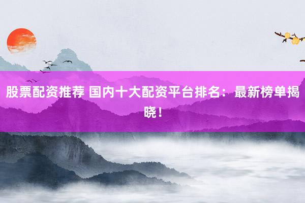 股票配资推荐 国内十大配资平台排名：最新榜单揭晓！