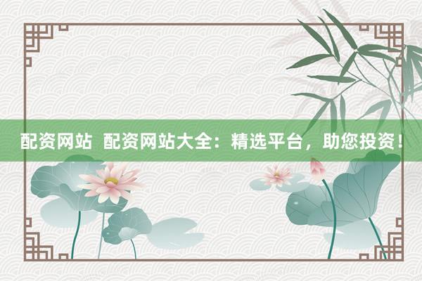 配资网站  配资网站大全：精选平台，助您投资！