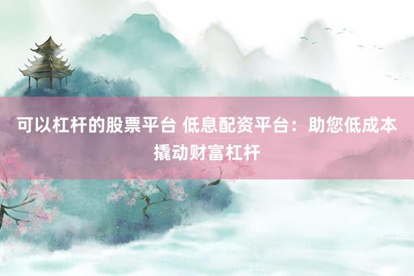 可以杠杆的股票平台 低息配资平台：助您低成本撬动财富杠杆
