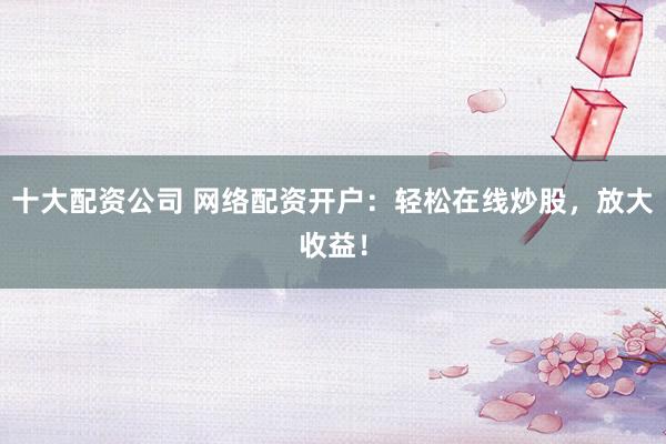 十大配资公司 网络配资开户：轻松在线炒股，放大收益！