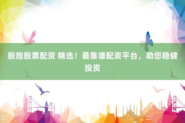 股指股票配资 精选！最靠谱配资平台，助您稳健投资