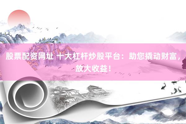 股票配资网址 十大杠杆炒股平台：助您撬动财富，放大收益！