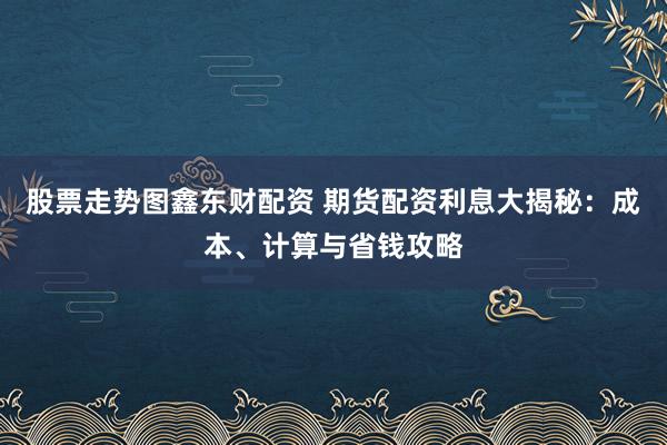 股票走势图鑫东财配资 期货配资利息大揭秘：成本、计算与省钱攻略