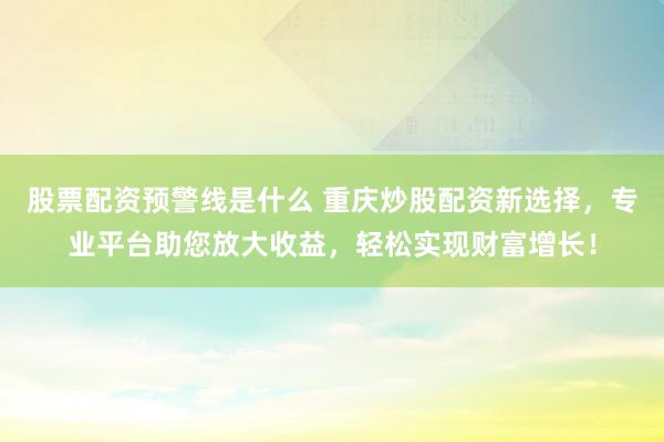 股票配资预警线是什么 重庆炒股配资新选择，专业平台助您放大收益，轻松实现财富增长！