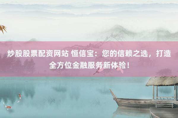 炒股股票配资网站 恒信宝：您的信赖之选，打造全方位金融服务新体验！