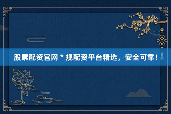 股票配资官网 * 规配资平台精选，安全可靠！
