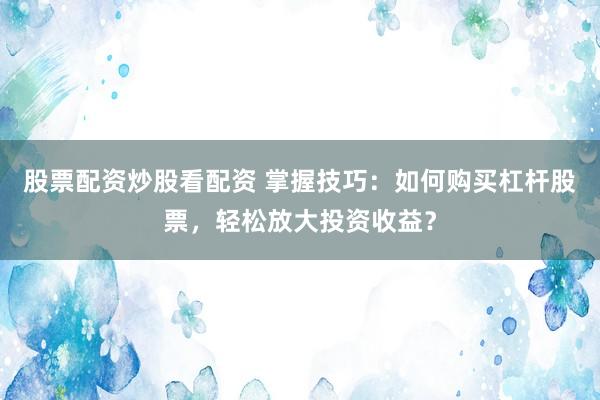 股票配资炒股看配资 掌握技巧：如何购买杠杆股票，轻松放大投资收益？