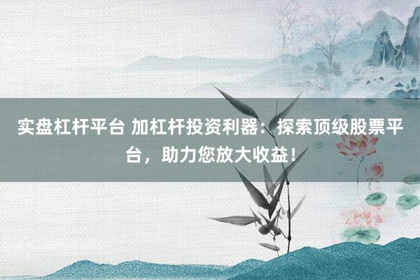 实盘杠杆平台 加杠杆投资利器：探索顶级股票平台，助力您放大收益！