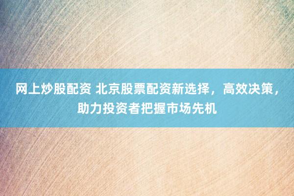 网上炒股配资 北京股票配资新选择，高效决策，助力投资者把握市场先机
