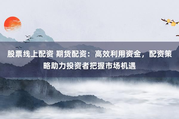 股票线上配资 期货配资：高效利用资金，配资策略助力投资者把握市场机遇