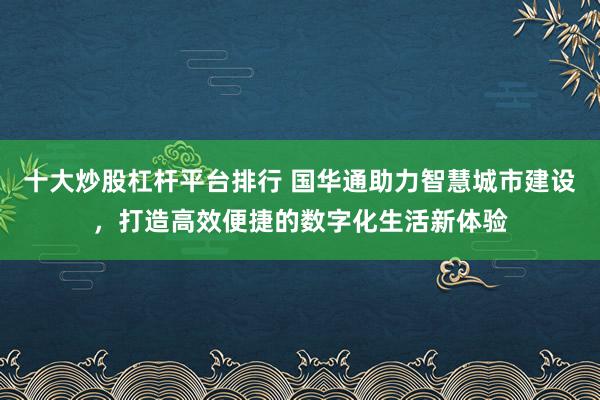 十大炒股杠杆平台排行 国华通助力智慧城市建设，打造高效便捷的数字化生活新体验