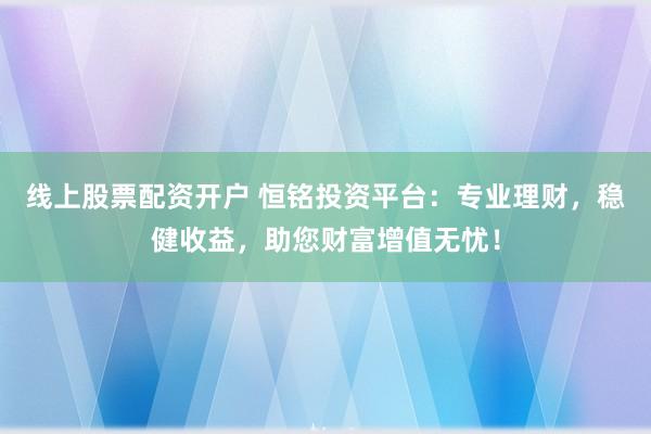 线上股票配资开户 恒铭投资平台：专业理财，稳健收益，助您财富增值无忧！