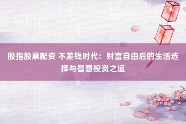股指股票配资 不差钱时代：财富自由后的生活选择与智慧投资之道