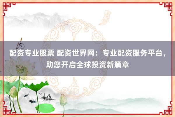 配资专业股票 配资世界网：专业配资服务平台，助您开启全球投资新篇章
