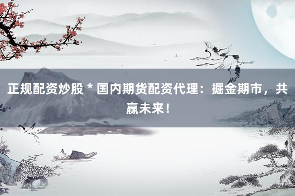 正规配资炒股 * 国内期货配资代理：掘金期市，共赢未来！