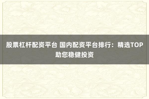 股票杠杆配资平台 国内配资平台排行：精选TOP助您稳健投资