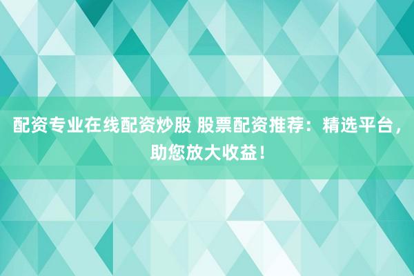 配资专业在线配资炒股 股票配资推荐：精选平台，助您放大收益！