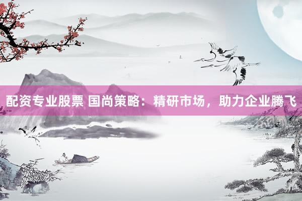 配资专业股票 国尚策略：精研市场，助力企业腾飞
