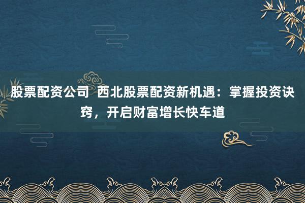 股票配资公司  西北股票配资新机遇：掌握投资诀窍，开启财富增长快车道