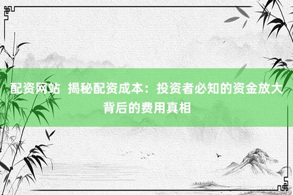 配资网站  揭秘配资成本：投资者必知的资金放大背后的费用真相