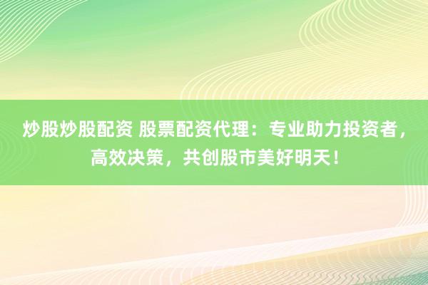 炒股炒股配资 股票配资代理：专业助力投资者，高效决策，共创股市美好明天！