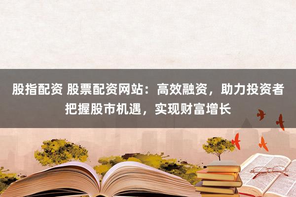 股指配资 股票配资网站：高效融资，助力投资者把握股市机遇，实现财富增长