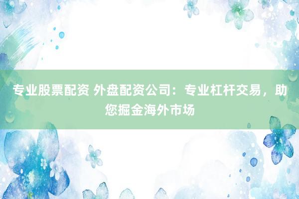 专业股票配资 外盘配资公司：专业杠杆交易，助您掘金海外市场