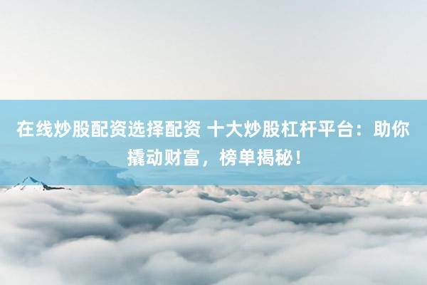 在线炒股配资选择配资 十大炒股杠杆平台：助你撬动财富，榜单揭秘！