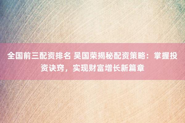 全国前三配资排名 吴国荣揭秘配资策略：掌握投资诀窍，实现财富增长新篇章