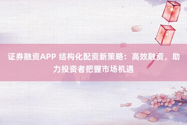 证券融资APP 结构化配资新策略：高效融资，助力投资者把握市场机遇