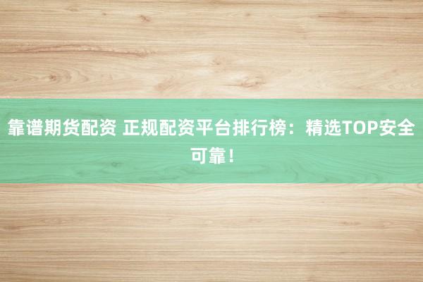 靠谱期货配资 正规配资平台排行榜：精选TOP安全可靠！
