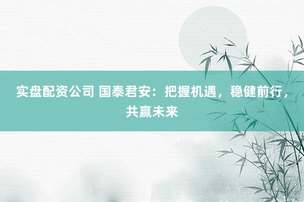 实盘配资公司 国泰君安：把握机遇，稳健前行，共赢未来