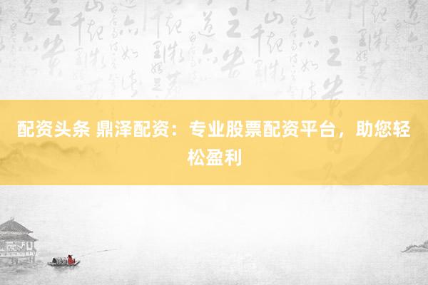 配资头条 鼎泽配资：专业股票配资平台，助您轻松盈利