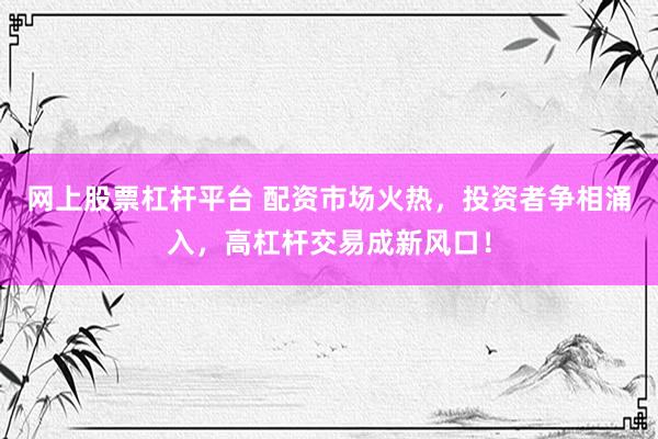 网上股票杠杆平台 配资市场火热，投资者争相涌入，高杠杆交易成新风口！