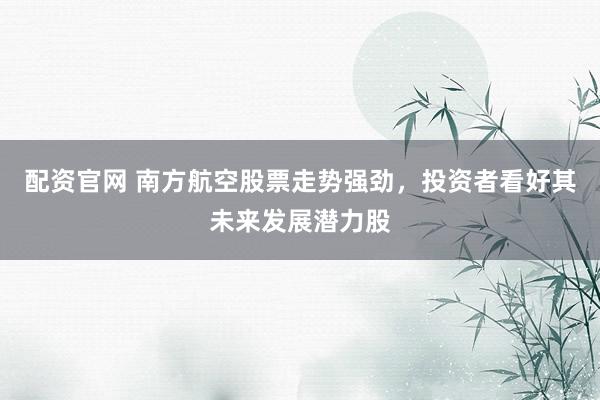 配资官网 南方航空股票走势强劲，投资者看好其未来发展潜力股