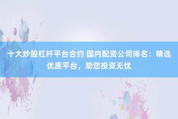 十大炒股杠杆平台合约 国内配资公司排名：精选优质平台，助您投资无忧