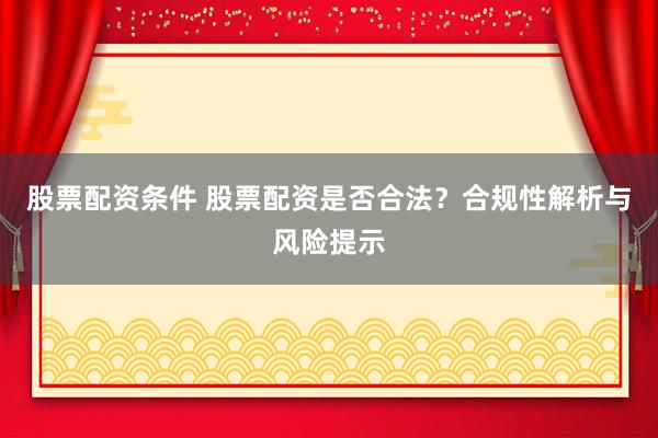 股票配资条件 股票配资是否合法？合规性解析与风险提示