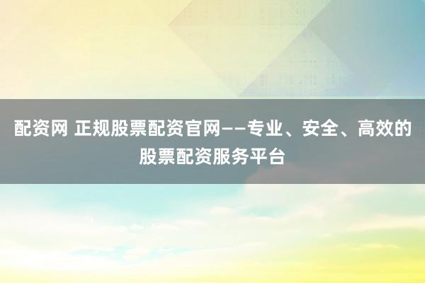 配资网 正规股票配资官网——专业、安全、高效的股票配资服务平台