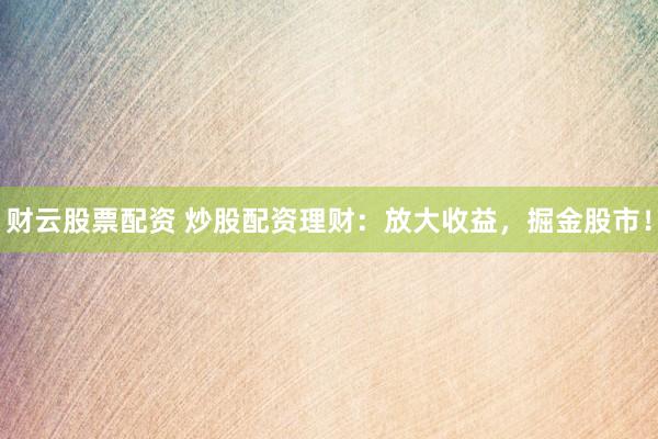 财云股票配资 炒股配资理财：放大收益，掘金股市！