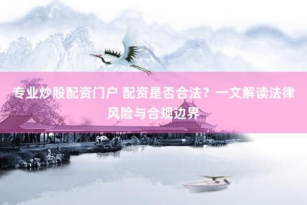 专业炒股配资门户 配资是否合法？一文解读法律风险与合规边界