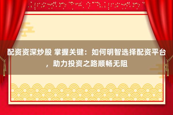 配资资深炒股 掌握关键：如何明智选择配资平台，助力投资之路顺畅无阻