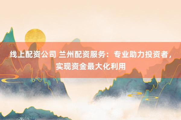 线上配资公司 兰州配资服务：专业助力投资者，实现资金最大化利用
