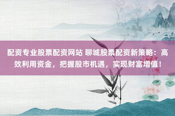 配资专业股票配资网站 聊城股票配资新策略：高效利用资金，把握股市机遇，实现财富增值！
