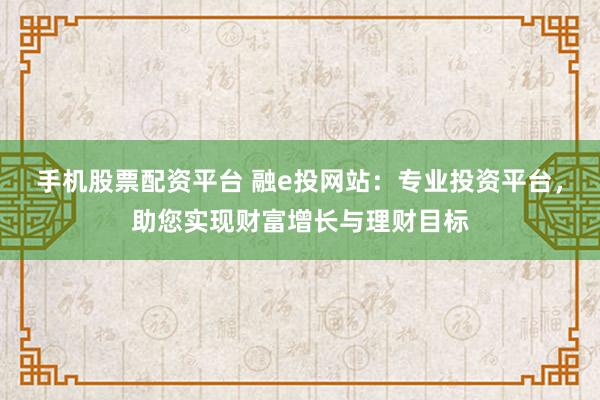 手机股票配资平台 融e投网站：专业投资平台，助您实现财富增长与理财目标